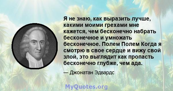 Я не знаю, как выразить лучше, какими моими грехами мне кажется, чем бесконечно набрать бесконечное и умножать бесконечное. Полем Полем Когда я смотрю в свое сердце и вижу свой злой, это выглядит как пропасть бесконечно 