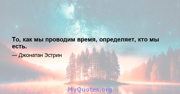 То, как мы проводим время, определяет, кто мы есть.