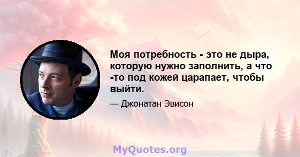 Моя потребность - это не дыра, которую нужно заполнить, а что -то под кожей царапает, чтобы выйти.