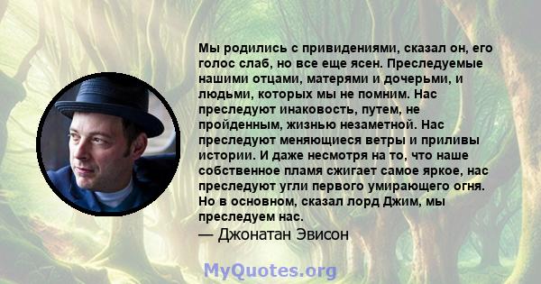 Мы родились с привидениями, сказал он, его голос слаб, но все еще ясен. Преследуемые нашими отцами, матерями и дочерьми, и людьми, которых мы не помним. Нас преследуют инаковость, путем, не пройденным, жизнью