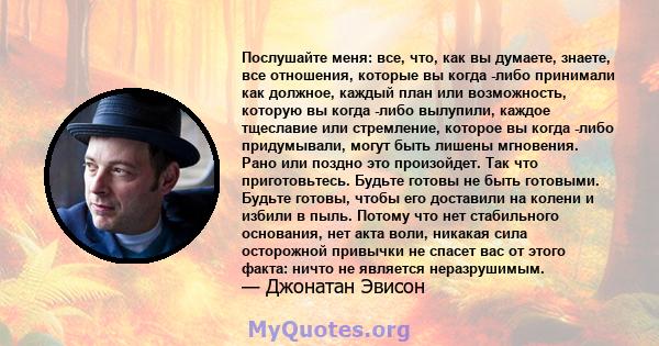 Послушайте меня: все, что, как вы думаете, знаете, все отношения, которые вы когда -либо принимали как должное, каждый план или возможность, которую вы когда -либо вылупили, каждое тщеславие или стремление, которое вы