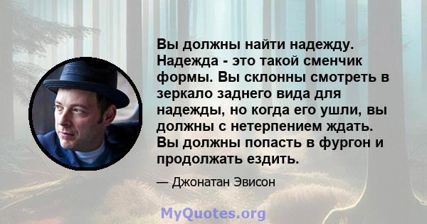 Вы должны найти надежду. Надежда - это такой сменчик формы. Вы склонны смотреть в зеркало заднего вида для надежды, но когда его ушли, вы должны с нетерпением ждать. Вы должны попасть в фургон и продолжать ездить.