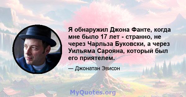 Я обнаружил Джона Фанте, когда мне было 17 лет - странно, не через Чарльза Буковски, а через Уильяма Сарояна, который был его приятелем.