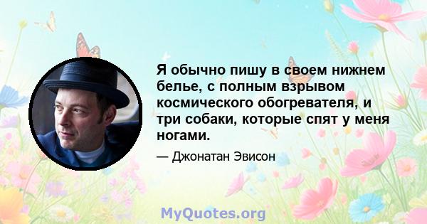 Я обычно пишу в своем нижнем белье, с полным взрывом космического обогревателя, и три собаки, которые спят у меня ногами.