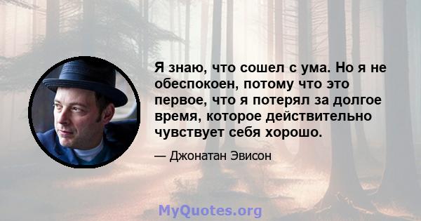 Я знаю, что сошел с ума. Но я не обеспокоен, потому что это первое, что я потерял за долгое время, которое действительно чувствует себя хорошо.