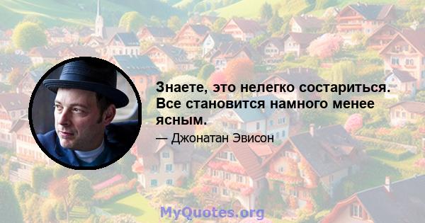 Знаете, это нелегко состариться. Все становится намного менее ясным.