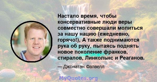 Настало время, чтобы консервативные люди веры совместно совершали молиться за нашу нацию (ежедневно, горячо!), А также поднимаются рука об руку, пытаясь поднять новое поколение франков, стиралов, Линкольнс и Реаганов.