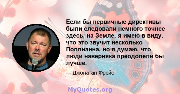 Если бы первичные директивы были следовали немного точнее здесь, на Земле, я имею в виду, что это звучит несколько Поллианна, но я думаю, что люди наверняка преодолели бы лучше.