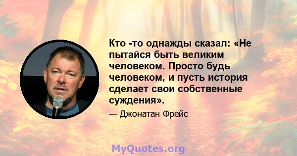 Кто -то однажды сказал: «Не пытайся быть великим человеком. Просто будь человеком, и пусть история сделает свои собственные суждения».