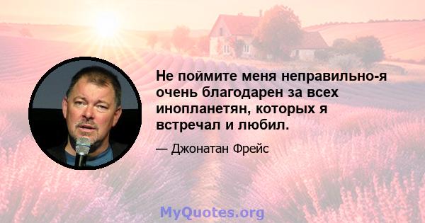 Не поймите меня неправильно-я очень благодарен за всех инопланетян, которых я встречал и любил.