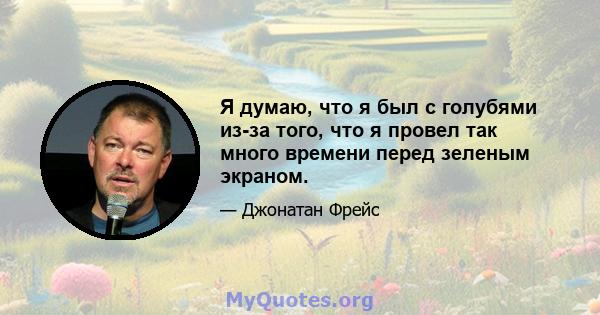 Я думаю, что я был с голубями из-за того, что я провел так много времени перед зеленым экраном.