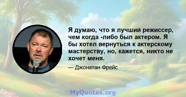 Я думаю, что я лучший режиссер, чем когда -либо был актером. Я бы хотел вернуться к актерскому мастерству, но, кажется, никто не хочет меня.