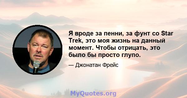 Я вроде за пенни, за фунт со Star Trek, это моя жизнь на данный момент. Чтобы отрицать, это было бы просто глупо.