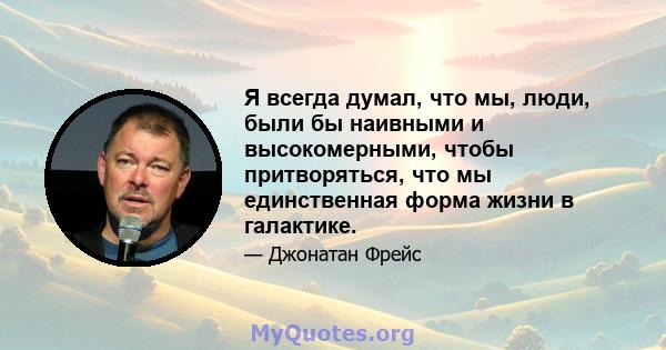 Я всегда думал, что мы, люди, были бы наивными и высокомерными, чтобы притворяться, что мы единственная форма жизни в галактике.