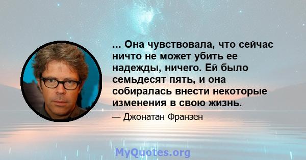 ... Она чувствовала, что сейчас ничто не может убить ее надежды, ничего. Ей было семьдесят пять, и она собиралась внести некоторые изменения в свою жизнь.