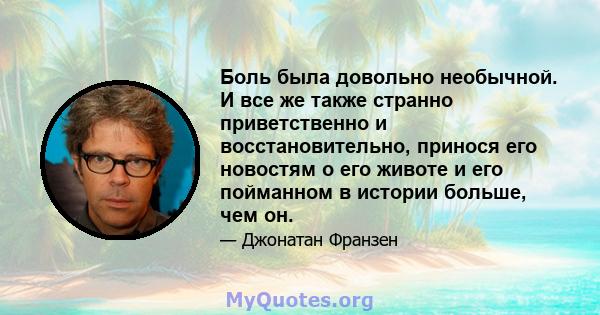 Боль была довольно необычной. И все же также странно приветственно и восстановительно, принося его новостям о его животе и его пойманном в истории больше, чем он.