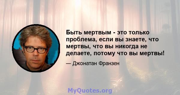 Быть мертвым - это только проблема, если вы знаете, что мертвы, что вы никогда не делаете, потому что вы мертвы!