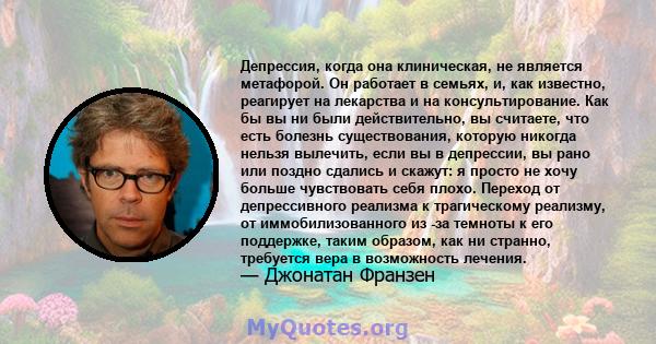 Депрессия, когда она клиническая, не является метафорой. Он работает в семьях, и, как известно, реагирует на лекарства и на консультирование. Как бы вы ни были действительно, вы считаете, что есть болезнь существования, 