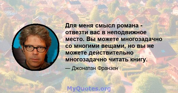 Для меня смысл романа - отвезти вас в неподвижное место. Вы можете многозадачно со многими вещами, но вы не можете действительно многозадачно читать книгу.