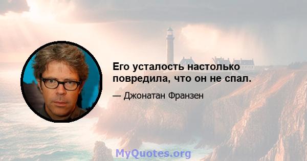 Его усталость настолько повредила, что он не спал.