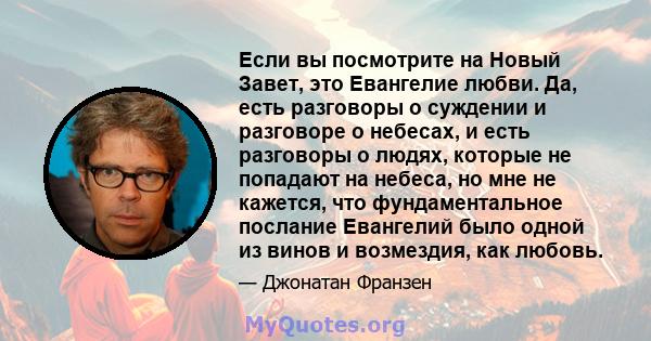 Если вы посмотрите на Новый Завет, это Евангелие любви. Да, есть разговоры о суждении и разговоре о небесах, и есть разговоры о людях, которые не попадают на небеса, но мне не кажется, что фундаментальное послание