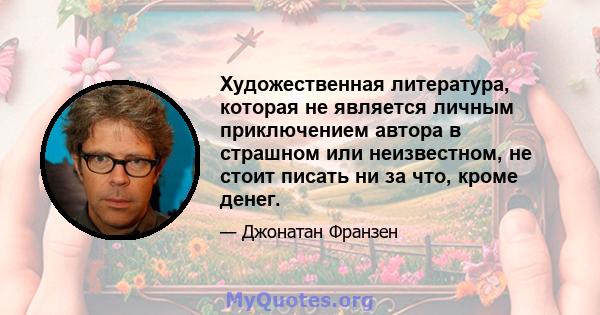 Художественная литература, которая не является личным приключением автора в страшном или неизвестном, не стоит писать ни за что, кроме денег.