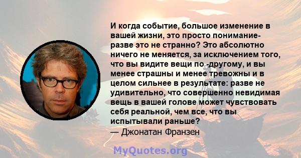 И когда событие, большое изменение в вашей жизни, это просто понимание- разве это не странно? Это абсолютно ничего не меняется, за исключением того, что вы видите вещи по -другому, и вы менее страшны и менее тревожны и