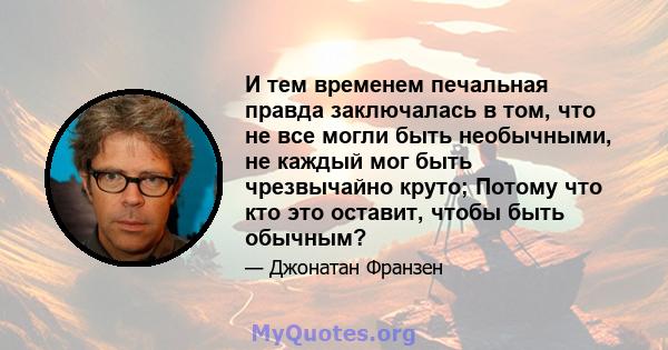 И тем временем печальная правда заключалась в том, что не все могли быть необычными, не каждый мог быть чрезвычайно круто; Потому что кто это оставит, чтобы быть обычным?