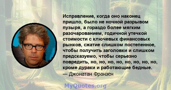 Исправление, когда оно наконец пришло, было не ночной разрывом пузыря, а гораздо более мягким разочарованием, годичной утечкой стоимости с ключевых финансовых рынков, сжатие слишком постепенное, чтобы получить заголовки 