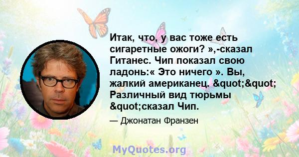 Итак, что, у вас тоже есть сигаретные ожоги? »,-сказал Гитанес. Чип показал свою ладонь:« Это ничего ». Вы, жалкий американец. "" Различный вид тюрьмы "сказал Чип.