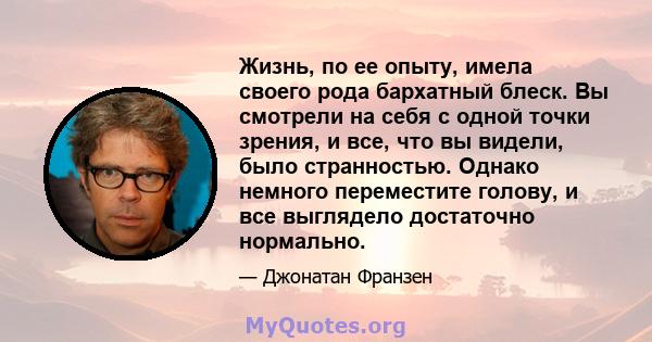 Жизнь, по ее опыту, имела своего рода бархатный блеск. Вы смотрели на себя с одной точки зрения, и все, что вы видели, было странностью. Однако немного переместите голову, и все выглядело достаточно нормально.