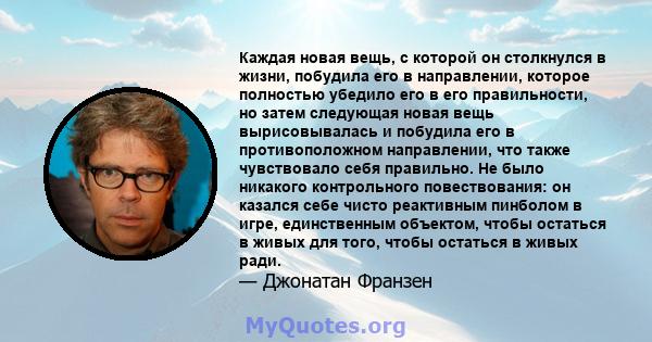 Каждая новая вещь, с которой он столкнулся в жизни, побудила его в направлении, которое полностью убедило его в его правильности, но затем следующая новая вещь вырисовывалась и побудила его в противоположном