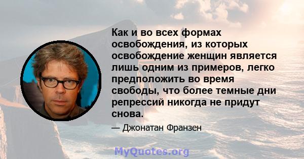 Как и во всех формах освобождения, из которых освобождение женщин является лишь одним из примеров, легко предположить во время свободы, что более темные дни репрессий никогда не придут снова.