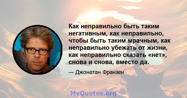 Как неправильно быть таким негативным, как неправильно, чтобы быть таким мрачным, как неправильно убежать от жизни, как неправильно сказать «нет», снова и снова, вместо да.