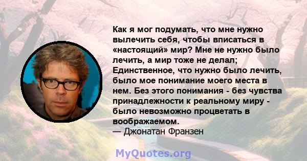 Как я мог подумать, что мне нужно вылечить себя, чтобы вписаться в «настоящий» мир? Мне не нужно было лечить, а мир тоже не делал; Единственное, что нужно было лечить, было мое понимание моего места в нем. Без этого