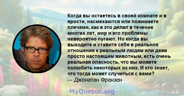 Когда вы остаетесь в своей комнате и в ярости, насмехаются или пожимаете плечами, как я это делал в течение многих лет, мир и его проблемы невероятно пугают. Но когда вы выходите и ставите себя в реальное отношение к