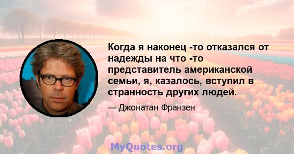 Когда я наконец -то отказался от надежды на что -то представитель американской семьи, я, казалось, вступил в странность других людей.