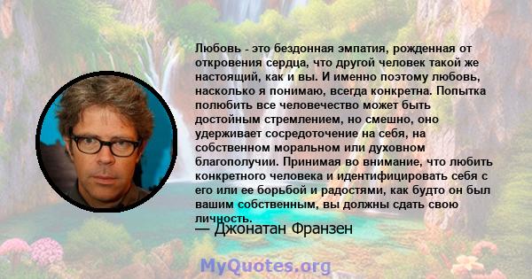 Любовь - это бездонная эмпатия, рожденная от откровения сердца, что другой человек такой же настоящий, как и вы. И именно поэтому любовь, насколько я понимаю, всегда конкретна. Попытка полюбить все человечество может