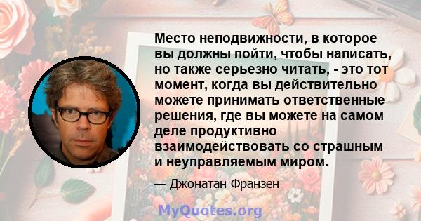 Место неподвижности, в которое вы должны пойти, чтобы написать, но также серьезно читать, - это тот момент, когда вы действительно можете принимать ответственные решения, где вы можете на самом деле продуктивно