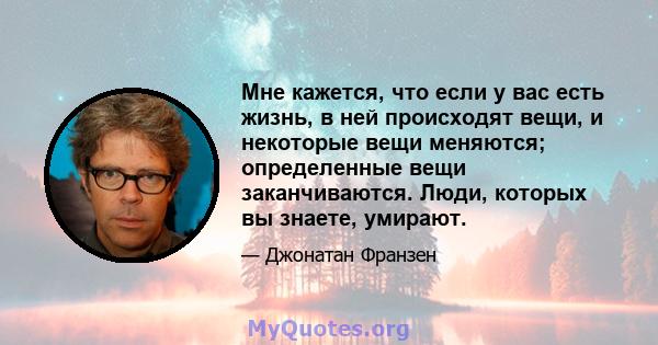 Мне кажется, что если у вас есть жизнь, в ней происходят вещи, и некоторые вещи меняются; определенные вещи заканчиваются. Люди, которых вы знаете, умирают.