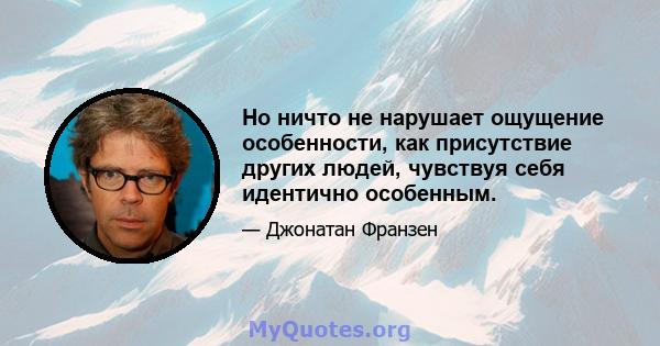 Но ничто не нарушает ощущение особенности, как присутствие других людей, чувствуя себя идентично особенным.