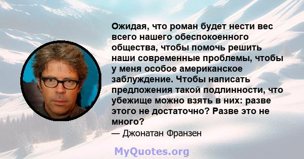 Ожидая, что роман будет нести вес всего нашего обеспокоенного общества, чтобы помочь решить наши современные проблемы, чтобы у меня особое американское заблуждение. Чтобы написать предложения такой подлинности, что