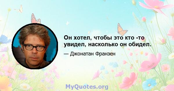 Он хотел, чтобы это кто -то увидел, насколько он обидел.