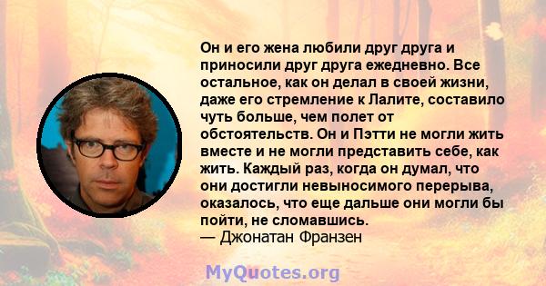 Он и его жена любили друг друга и приносили друг друга ежедневно. Все остальное, как он делал в своей жизни, даже его стремление к Лалите, составило чуть больше, чем полет от обстоятельств. Он и Пэтти не могли жить