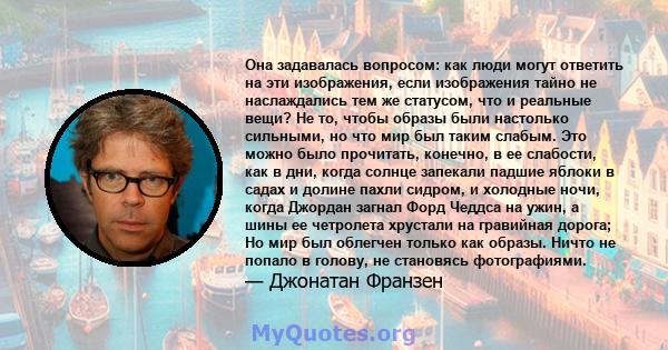 Она задавалась вопросом: как люди могут ответить на эти изображения, если изображения тайно не наслаждались тем же статусом, что и реальные вещи? Не то, чтобы образы были настолько сильными, но что мир был таким слабым. 