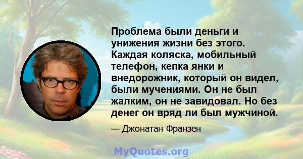 Проблема были деньги и унижения жизни без этого. Каждая коляска, мобильный телефон, кепка янки и внедорожник, который он видел, были мучениями. Он не был жалким, он не завидовал. Но без денег он вряд ли был мужчиной.