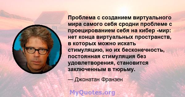 Проблема с созданием виртуального мира самого себя сродни проблеме с проецированием себя на кибер -мир: нет конца виртуальных пространств, в которых можно искать стимуляцию, но их бесконечность, постоянная стимуляция