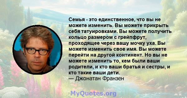 Семья - это единственное, что вы не можете изменить. Вы можете прикрыть себя татуировками. Вы можете получить кольцо размером с грейпфрут, проходящее через вашу мочку уха. Вы можете изменить свое имя. Вы можете перейти