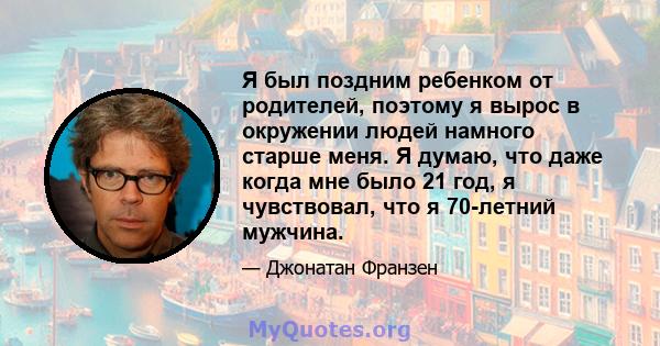 Я был поздним ребенком от родителей, поэтому я вырос в окружении людей намного старше меня. Я думаю, что даже когда мне было 21 год, я чувствовал, что я 70-летний мужчина.