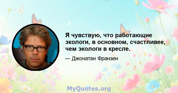 Я чувствую, что работающие экологи, в основном, счастливее, чем экологи в кресле.